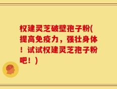权建灵芝破壁孢子粉(提高免疫力，强壮身体！试试权建灵芝孢子粉吧！)