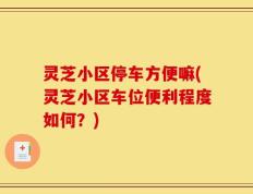 灵芝小区停车方便嘛(灵芝小区车位便利程度如何？)