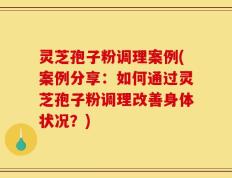 灵芝孢子粉调理案例(案例分享：如何通过灵芝孢子粉调理改善身体状况？)