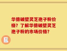 华德破壁灵芝孢子粉价格？了解华德破壁灵芝孢子粉的市场价格？