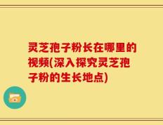 灵芝孢子粉长在哪里的视频(深入探究灵芝孢子粉的生长地点)