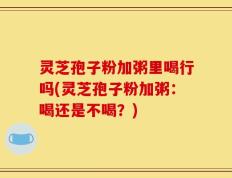 灵芝孢子粉加粥里喝行吗(灵芝孢子粉加粥：喝还是不喝？)
