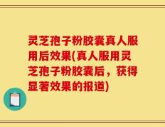 灵芝孢子粉胶囊真人服用后效果(真人服用灵芝孢子粉胶囊后，获得显著效果的报道)
