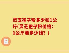 灵芝孢子粉多少钱1公斤(灵芝孢子粉价格：1公斤要多少钱？)