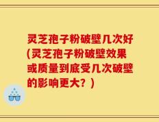 灵芝孢子粉破壁几次好(灵芝孢子粉破壁效果或质量到底受几次破壁的影响更大？)