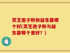灵芝孢子粉和益生菌哪个好(灵芝孢子粉与益生菌哪个更好？)