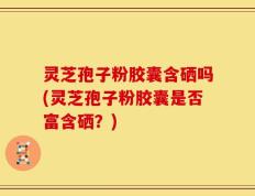 灵芝孢子粉胶囊含硒吗(灵芝孢子粉胶囊是否富含硒？)