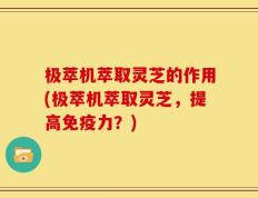 极萃机萃取灵芝的作用(极萃机萃取灵芝，提高免疫力？)