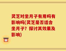 灵芝对坐月子有用吗有影响吗(灵芝是否适合坐月子？探讨其效果及影响)