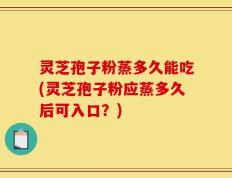 灵芝孢子粉蒸多久能吃(灵芝孢子粉应蒸多久后可入口？)