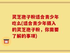 灵芝孢子粉适合青少年吃么(适合青少年摄入的灵芝孢子粉，你需要了解的事项)