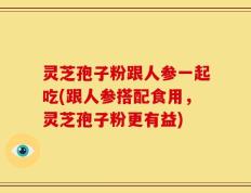 灵芝孢子粉跟人参一起吃(跟人参搭配食用，灵芝孢子粉更有益)