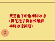 灵芝孢子粉治手脚冰凉(灵芝孢子粉有效缓解手脚冰凉问题)