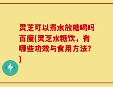 灵芝可以煮水放糖喝吗百度(灵芝水糖饮，有哪些功效与食用方法？)