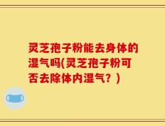 灵芝孢子粉能去身体的湿气吗(灵芝孢子粉可否去除体内湿气？)