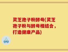 灵芝孢子粉酵母(灵芝孢子粉与酵母相结合，打造健康产品)