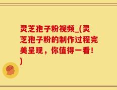 灵芝孢子粉视频_(灵芝孢子粉的制作过程完美呈现，你值得一看！)