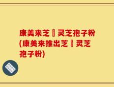 康美来芝蒮灵芝孢子粉(康美来推出芝蒮灵芝孢子粉)