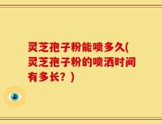 灵芝孢子粉能喷多久(灵芝孢子粉的喷洒时间有多长？)