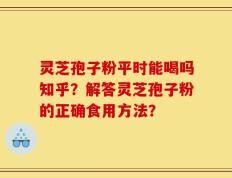 灵芝孢子粉平时能喝吗知乎？解答灵芝孢子粉的正确食用方法？