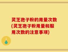 灵芝孢子粉的用量次数(灵芝孢子粉用量和服用次数的注意事项)