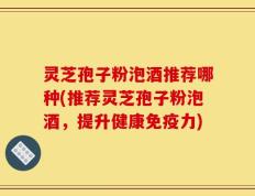 灵芝孢子粉泡酒推荐哪种(推荐灵芝孢子粉泡酒，提升健康免疫力)
