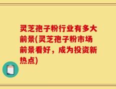 灵芝孢子粉行业有多大前景(灵芝孢子粉市场前景看好，成为投资新热点)