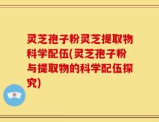 灵芝孢子粉灵芝提取物科学配伍(灵芝孢子粉与提取物的科学配伍探究)