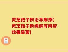 灵芝孢子粉治荨麻疹(灵芝孢子粉缓解荨麻疹效果显著)