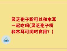 灵芝孢子粉可以和木耳一起吃吗(灵芝孢子粉和木耳可同时食用？)