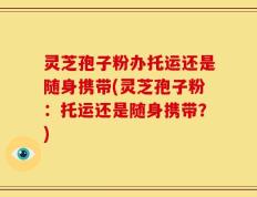 灵芝孢子粉办托运还是随身携带(灵芝孢子粉：托运还是随身携带？)