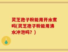 灵芝孢子粉能用开水煮吗(灵芝孢子粉能用沸水冲泡吗？)