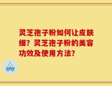 灵芝孢子粉如何让皮肤细？灵芝孢子粉的美容功效及使用方法？