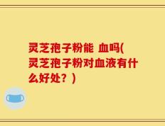灵芝孢子粉能 血吗(灵芝孢子粉对血液有什么好处？)