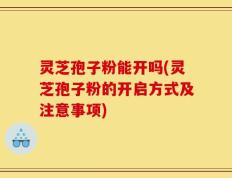 灵芝孢子粉能开吗(灵芝孢子粉的开启方式及注意事项)