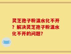 灵芝孢子粉温水化不开？解决灵芝孢子粉温水化不开的问题？