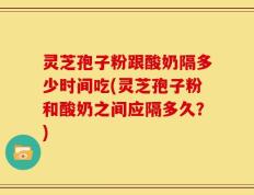 灵芝孢子粉跟酸奶隔多少时间吃(灵芝孢子粉和酸奶之间应隔多久？)
