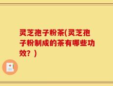 灵芝孢子粉茶(灵芝孢子粉制成的茶有哪些功效？)