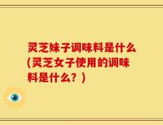 灵芝妹子调味料是什么(灵芝女子使用的调味料是什么？)