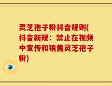 灵芝孢子粉抖音规则(抖音新规：禁止在视频中宣传和销售灵芝孢子粉)