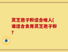 灵芝孢子粉适合啥人(谁适合食用灵芝孢子粉？