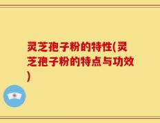 灵芝孢子粉的特性(灵芝孢子粉的特点与功效)