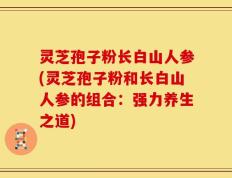 灵芝孢子粉长白山人参(灵芝孢子粉和长白山人参的组合：强力养生之道)
