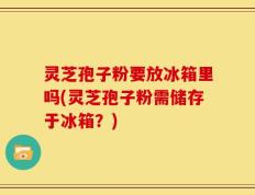 灵芝孢子粉要放冰箱里吗(灵芝孢子粉需储存于冰箱？)