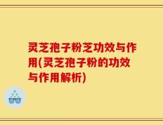 灵芝孢子粉芝功效与作用(灵芝孢子粉的功效与作用解析)