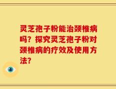 灵芝孢子粉能治颈椎病吗？探究灵芝孢子粉对颈椎病的疗效及使用方法？