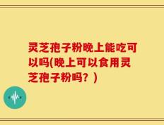 灵芝孢子粉晚上能吃可以吗(晚上可以食用灵芝孢子粉吗？)