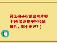 灵芝孢子粉跟硒母片哪个好(灵芝孢子粉和硒母片，哪个更好？)