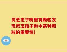 灵芝孢子粉里有颗粒发现灵芝孢子粉中某种颗粒的重要性)