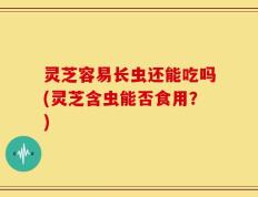 灵芝容易长虫还能吃吗(灵芝含虫能否食用？)